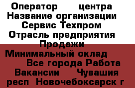 Оператор Call-центра › Название организации ­ Сервис Техпром › Отрасль предприятия ­ Продажи › Минимальный оклад ­ 28 000 - Все города Работа » Вакансии   . Чувашия респ.,Новочебоксарск г.